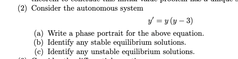 (2) Consider the autonomous system
y' = y (y – 3)
(a) Write a phase portrait for the above equation.
(b) Identify any stable equilibrium solutions.
(c) Identify any unstable equilibrium solutions.
