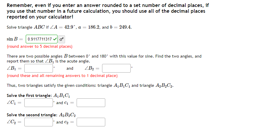 Remember, even if you enter an answer rounded to a set number of decimal places, if
you use that number in a future calculation, you should use all of the decimal places
reported on your calculator!
Solve triangle ABC if ZA = 42.9", a = 186.2, and b = 249.4.
sin B = 0.9117711317 vo
(round answer to 5 decimal places)
There are two possible angles B between 0' and 180° with this value for sine. Find the two angles, and
report them so that ZB¡ is the acute angle.
ZB1 =
and
ZB2
(round these and all remaining answers to 1 decimal place)
Thus, two triangles satisfy the given conditions: triangle A, B,C1 and triangle A,B»C2.
Solve the first triangle: A¡ B¡C1
ZC; =
and Ci =
Solve the second triangle: A2 B2C2
ZC2 =
and C2
