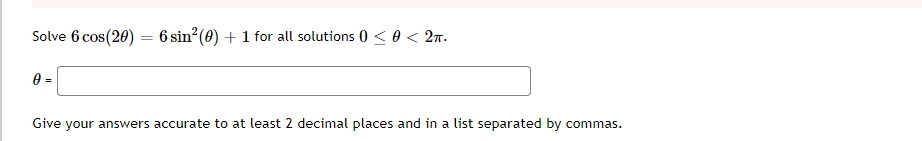 Solve 6 cos(20) = 6 sin²(0) + 1 for all solutions 0 < 0 < 2n.
0 =
Give your answers accurate to at least 2 decimal places and in a list separated by commas.
