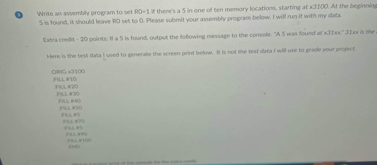 Write an assembly program to set RO=1 if there's a 5 in one of ten memory locations, starting at x3100. At the beginning
5 is found, it should leave RO set to 0. Please submit your assembly program below. I will run it with my data.
Extra credit-20 points: If a 5 is found, output the following message to the console. "A 5 was found at x31xx." 31xx is the
Here is the test data I used to generate the screen print below. It is not the test data I will use to grade your project.
ORIG x3100
FILL #10
FILL #20
FILL #30
FILL #40
FILL #50
FILL #5
FILL #70
FILL #5
FILL #90
FILL #100
END
extra credit
