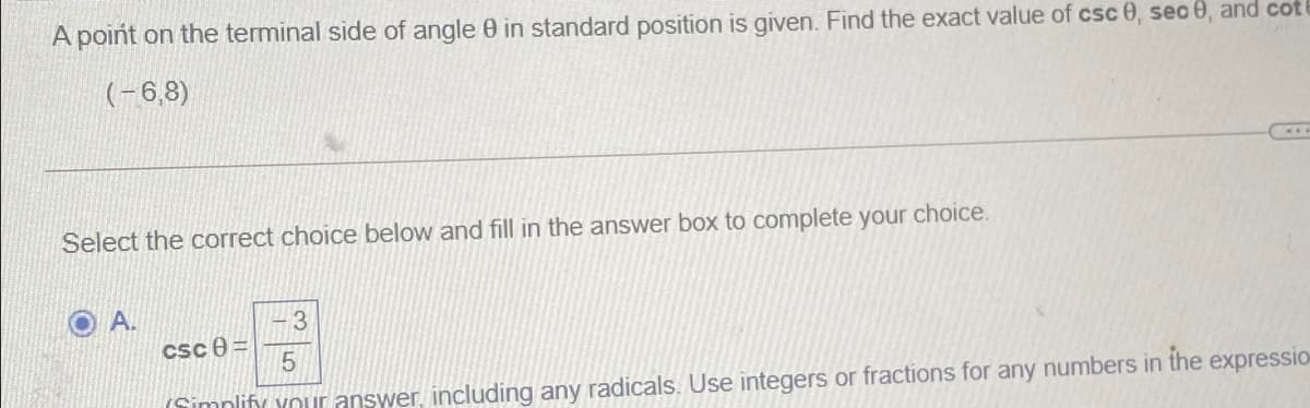 A point on the terminal side of angle 0 in standard position is given. Find the exact value of csc 0, seo 0, and cot
(-6,8)
Select the correct choice below and fill in the answer box to complete your choice.
A.
3
csc 0 =
(Simnlify Your answer, including any radicals. Use integers or fractions for any numbers in the expressio
