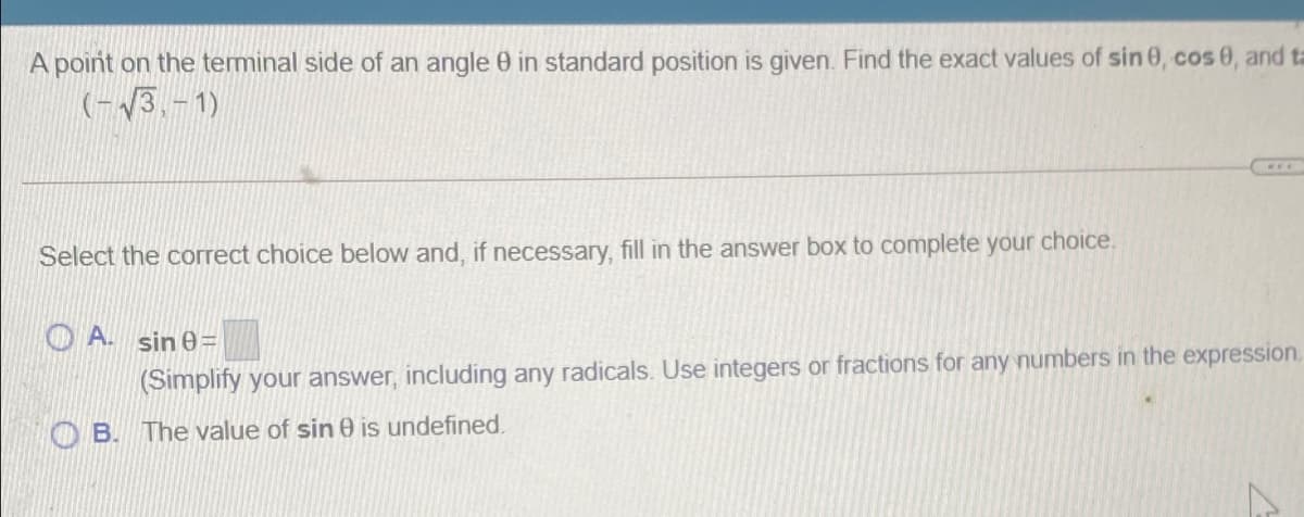 A point on the terminal side of an angle 0 in standard position is given. Find the exact values of sin 0, cos 0, and ta
(-3,-1)
Select the correct choice below and, if necessary, fill in the answer box to complete your choice.
O A. sin 0=
(Simplify your answer, including any radicals. Use integers or fractions for any numbers in the expression.
OB. The value of sin 0 is undefined.
