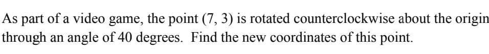 As
part of a video game, the point (7, 3) is rotated counterclockwise about the origin
through an angle of 40 degrees. Find the new coordinates of this point.
