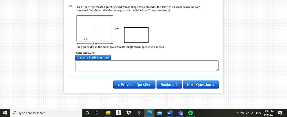 15.
This figure represents a greeting card whose shape when closed is the same as its shape when the card
is opened flat. (hint: label the rectangle with the folded card's measurements)
x in
4 in
8 in
Find the width of the card, given that its length when opened is 8 inches.
Your answer
Insert a Math Equation
« Previous Question
Bookmark
Next Question »
3:39 PM
P Type here to search
a 4) ENG
2/19/2021
