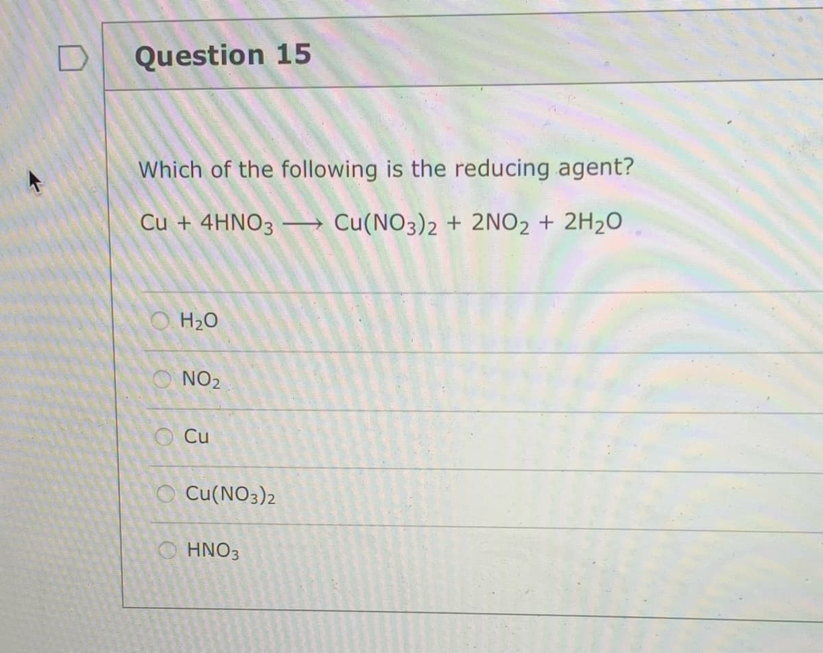 Question 15
Which of the following is the reducing agent?
Cu + 4HNO3
Cu(NO3)2 + 2NO2 + 2H20
O H20
O NO2
Cu
O Cu(NO3)2
O HNO3
