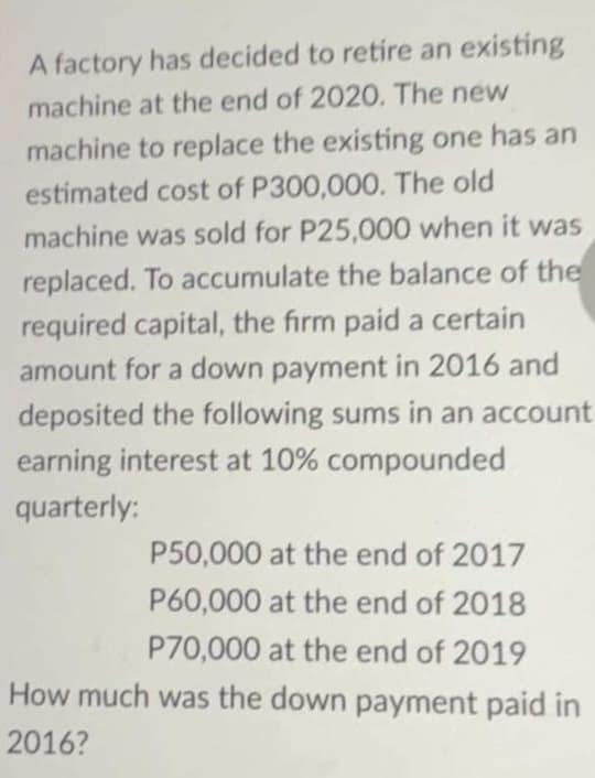 A factory has decided to retire an existing
machine at the end of 2020. The new
machine to replace the existing one has an
estimated cost of P300,000. The old
machine was sold for P25,000 when it was
replaced. To accumulate the balance of the
required capital, the firm paid a certain
amount for a down payment in 2016 and
deposited the following sums in an account
earning interest at 10% compounded
quarterly:
P50,000 at the end of 2017
P60,000 at the end of 2018
P70,000 at the end of 2019
How much was the down payment paid in
2016?
