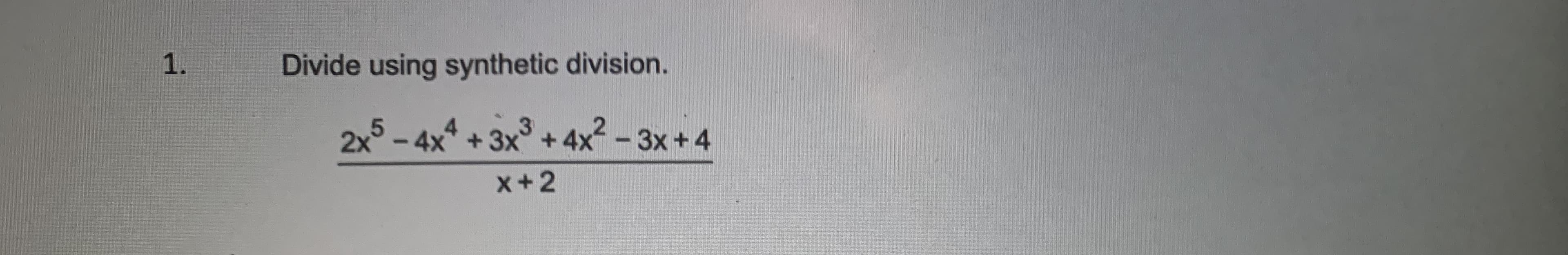 ### Synthetic Division Example

1. Divide using synthetic division.

\[ \frac{2x^5 - 4x^4 + 3x^3 + 4x^2 - 3x + 4}{x + 2} \]

In this problem, we are given a polynomial \(2x^5 - 4x^4 + 3x^3 + 4x^2 - 3x + 4\) that we need to divide by \(x + 2\) using synthetic division. 

Here are the steps:

1. **Identify the coefficients of the polynomial**:
   - The polynomial \(2x^5 - 4x^4 + 3x^3 + 4x^2 - 3x + 4\) has these coefficients: 2, -4, 3, 4, -3, 4.

2. **Write the inverse of the divisor's coefficient**:
   - The divisor is \(x + 2\). The inverse of 2 (which comes from \(x + 2 = 0\) solving to \(x = -2\)) is -2. 

3. **Set up the synthetic division table**:
   - Write -2 on the left side.
   - Write the coefficients in a row: 2, -4, 3, 4, -3, 4.

4. **Perform the synthetic division**:
   - Drop the first coefficient (2) straight down.
   - Multiply -2 by 2, and write the result under the second coefficient.
   - Add the second coefficient (-4) with this result (-4 + -4).
   - Continue the process across all coefficients.

The synthetic division steps would look like this:

```
-2 |  2  -4   3   4  -3   4
   |     -4  16 -38  68 -130
   ------------------------
     2  -8  19 -34  65 -126
```

### Explaining the Table:
- **First Row**: Coefficients of the polynomial.
- **Second Row**: The results from multiplying and adding each step.
- **Third Row**: The coefficients of the quotient polynomial.

### Quotient Polynomial
The result of the division is:
\[2x^4 - 8x^3 +