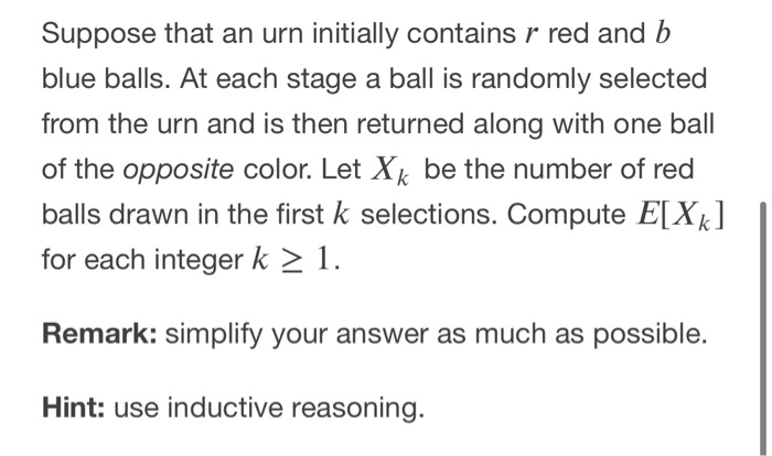 Suppose that an urn initially contains r red and b
blue balls. At each stage a ball is randomly selected
from the urn and is then returned along with one ball
of the opposite color. Let X be the number of red
balls drawn in the first k selections. Compute E[Xk]
for each integer k > 1.
k
