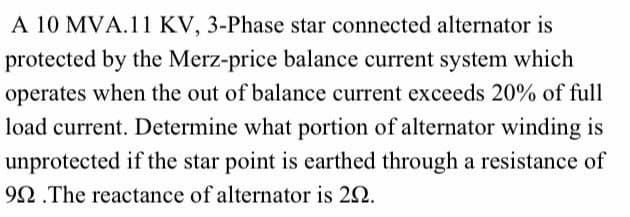 A 10 MVA.11 KV, 3-Phase star connected alternator is
protected by the Merz-price balance current system which
operates when the out of balance current exceeds 20% of full
load current. Determine what portion of alternator winding is
unprotected if the star point is earthed through a resistance of
992.The reactance of alternator is 20.