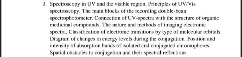 3. Spectroscopy in UV and the visible region. Principles of UV/Vis
spectroscopy. The main blocks of the recording double-bean
spectrophotometer. Connection of UV-spectra with the structure of organic
medicinal compounds. The nature and methods of imaging electronic
spectra. Classification of electronic transitions by type of molecular orbitals.
Diagram of changes in energy levels during the conjugation. Position and
intensity of absorption bands of isolated and conjugated chromophores.
Spatial obstacles to conjugation and their spectral reflections.