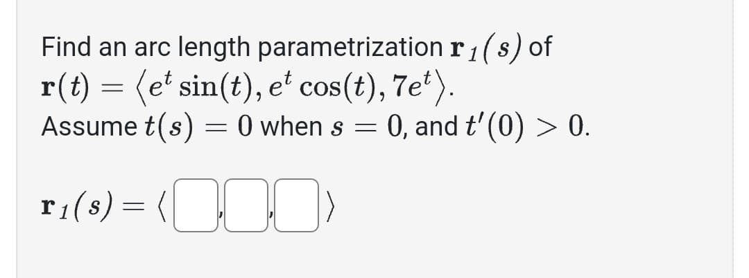Find an arc length parametrization
r(t) = (e¹ sin(t), et cos(t), 7et).
Assume t(s) = 0 when s = 0, and t'(0) > 0.
T₁ (8) = (0)
r₁(s) of
1