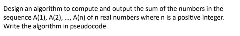 Design an algorithm to compute and output the sum of the numbers in the
sequence A(1), A(2), ..., A(n) of n real numbers where n is a positive integer.
Write the algorithm in pseudocode.