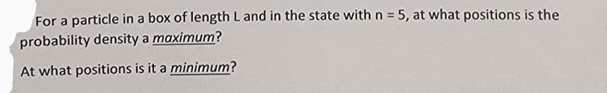 For a particle in a box of length L and in the state with n = 5, at what positions is the
probability density a maximum?
At what positions is it a minimum?