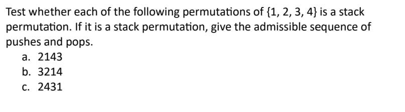 Test whether each of the following permutations of {1, 2, 3, 4} is a stack
permutation. If it is a stack permutation, give the admissible sequence of
pushes and pops.
a. 2143
b. 3214
c. 2431