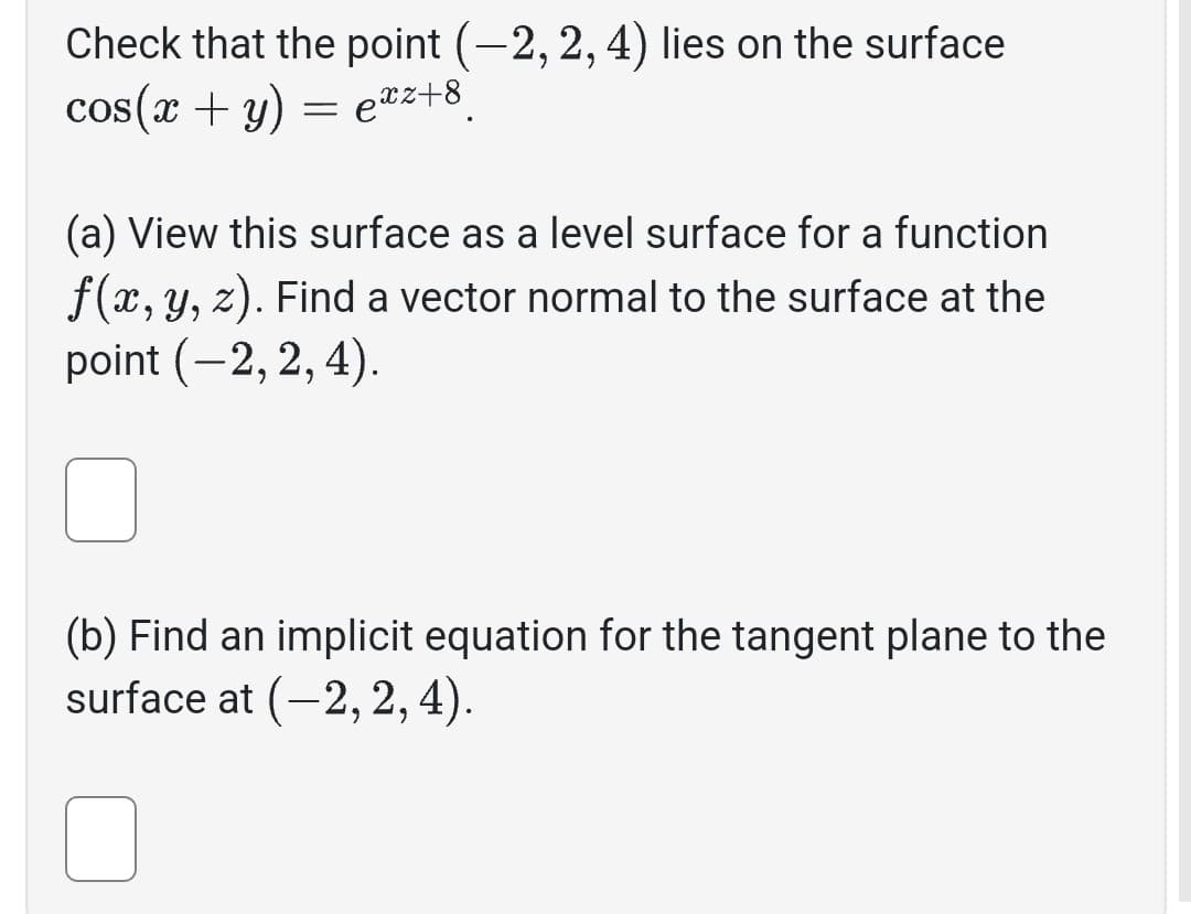 Check that the point (-2, 2, 4) lies on the surface
cos(x + y) = exz+8
(a) View this surface as a level surface for a function
f(x, y, z). Find a vector normal to the surface at the
point (-2, 2, 4).
(b) Find an implicit equation for the tangent plane to the
surface at (-2, 2, 4).