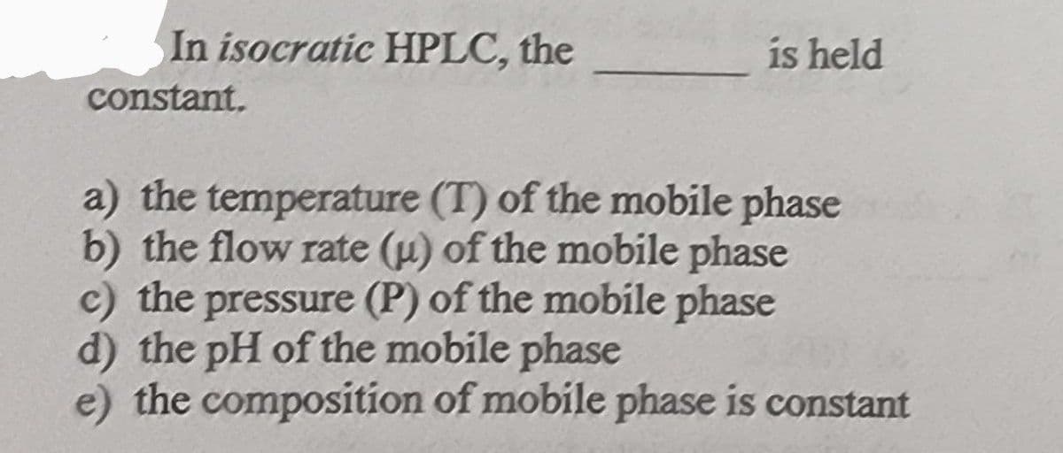 In isocratic HPLC, the
constant,
is held
a) the temperature (T) of the mobile phase
b) the flow rate (u) of the mobile phase
c) the pressure (P) of the mobile phase
d) the pH of the mobile phase
e) the composition of mobile phase is constant