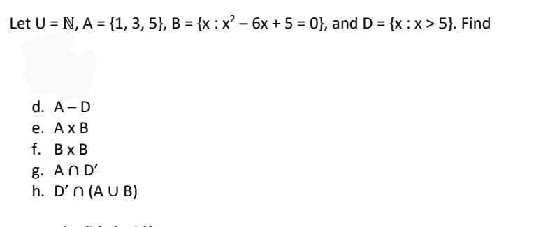 Let U = N, A = {1, 3, 5}, B = {x : x² - 6x + 5 = 0}, and D = {x:x>5}. Find
d. A-D
e. A x B
f. BxB
g. AND'
h. D'n (AUB)