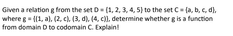 Given a relation g from the set D = {1, 2, 3, 4, 5} to the set C = {a, b, c, d},
where g = {(1, a), (2, c), (3, d), (4, c)}, determine whether g is a function
from domain D to codomain C. Explain!