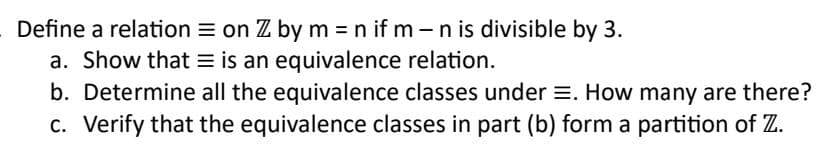 Define a relation on Z by m = n if m - n is divisible by 3.
a. Show that is an equivalence relation.
b. Determine all the equivalence classes under =. How many are there?
c. Verify that the equivalence classes in part (b) form a partition of Z.