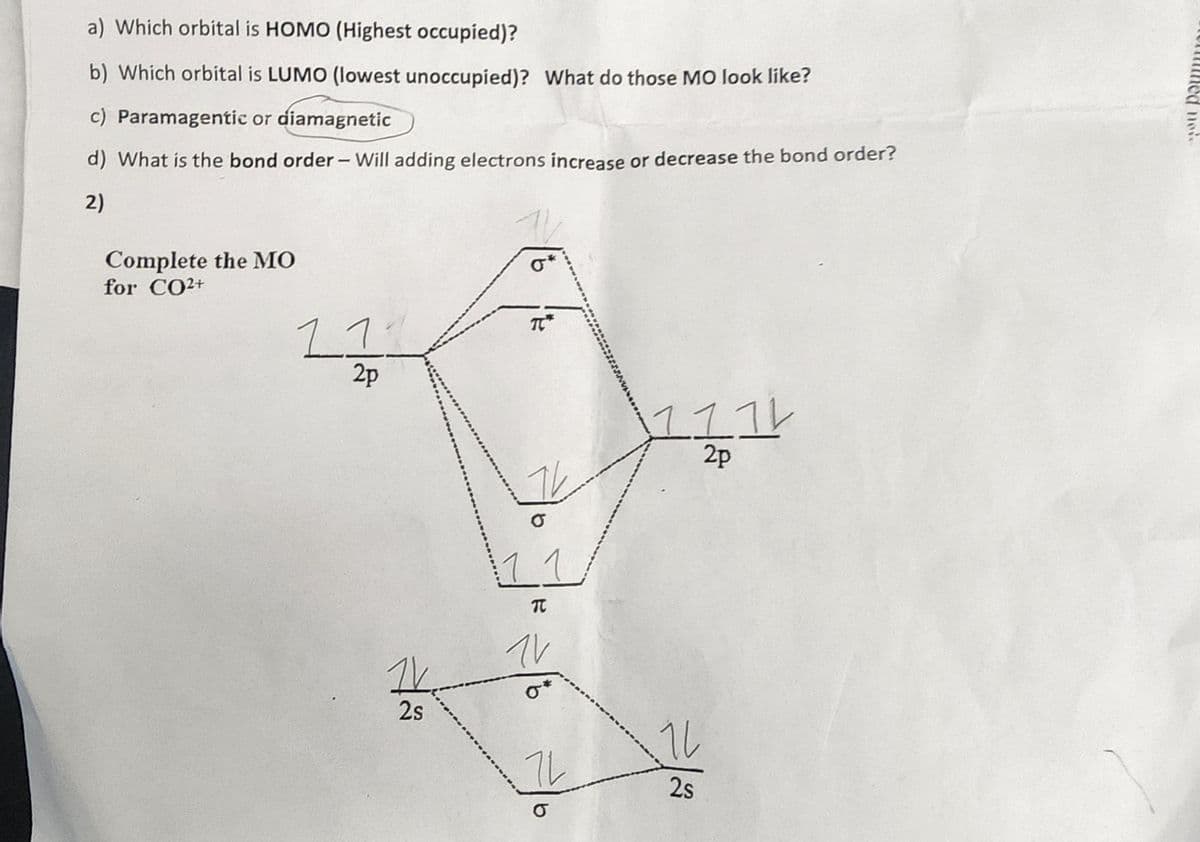 a) Which orbital is HOMO (Highest occupied)?
b) Which orbital is LUMO (lowest unoccupied)? What do those MO look like?
c) Paramagentic or diamagnetic
d) What is the bond order - Will adding electrons increase or decrease the bond order?
2)
Complete the MO
for CO2+
11
2p
1V.
2s
16
TC
TV
11
T
1V
72
O
1114
2p
16
2s