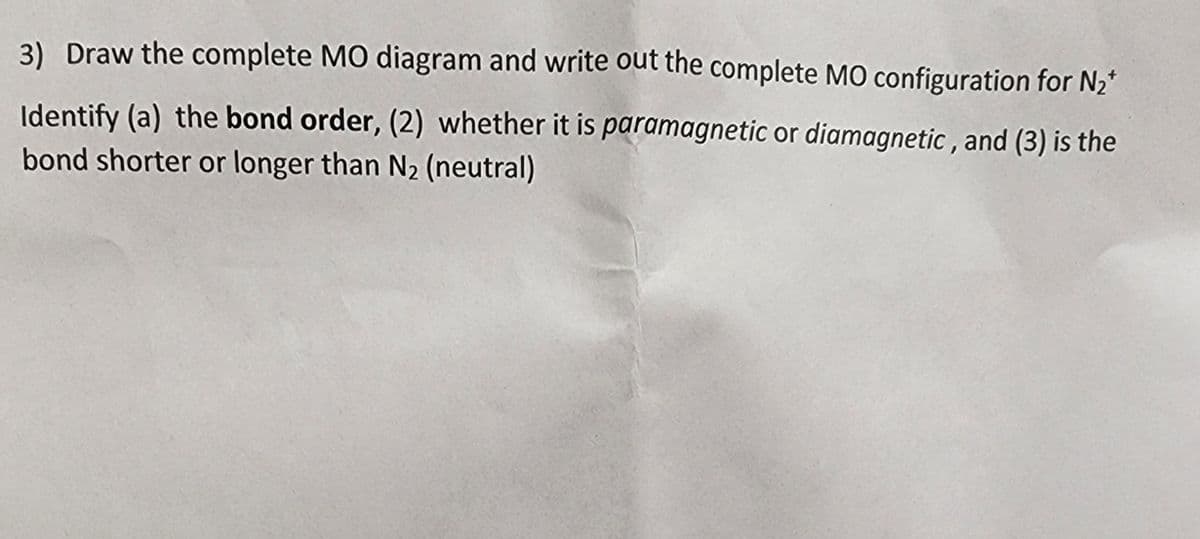 3) Draw the complete MO diagram and write out the complete MO configuration for N₂*
Identify (a) the bond order, (2) whether it is paramagnetic or diamagnetic, and (3) is the
bond shorter or longer than N₂ (neutral)