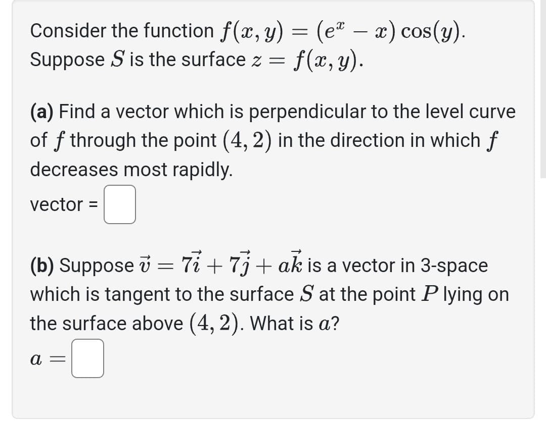 Consider the function f(x, y) = (eª − x) cos(y).
Suppose S is the surface z = f(x, y).
(a) Find a vector which is perpendicular to the level curve
of f through the point (4, 2) in the direction in which f
decreases most rapidly.
vector =
(b) Suppose v = 77 +73+ ak is a vector in 3-space
which is tangent to the surface S at the point P lying on
the surface above (4, 2). What is a?
a =