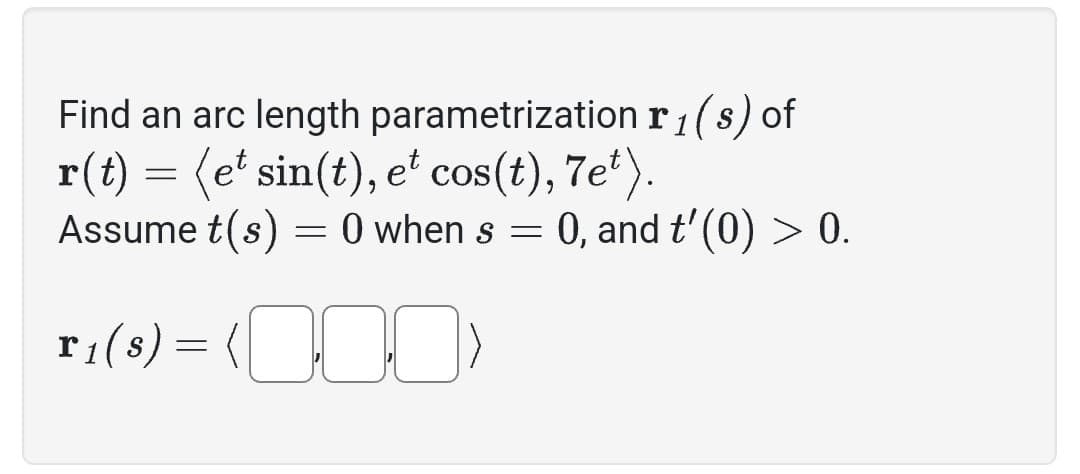 Find an arc length parametrization
r(t) = (et sin(t), et cos(t), 7e¹).
Assume t(s) = 0 when s = 0, and t'(0) > 0.
T₁(8) = (0)
r₁(s) of