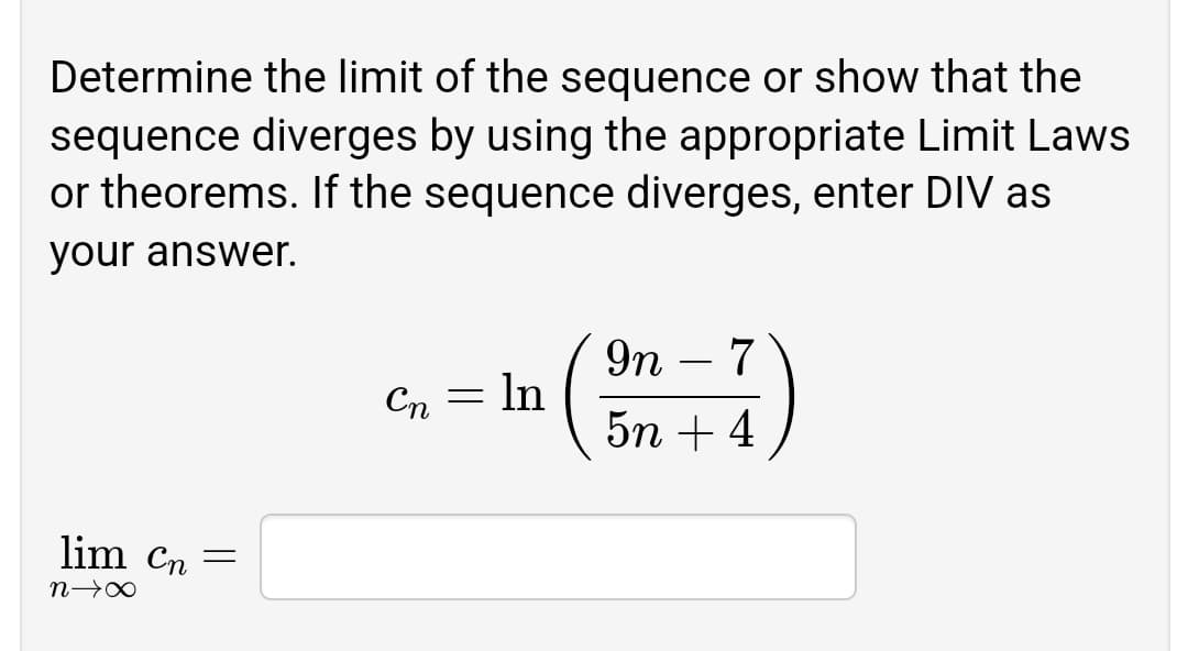 Determine the limit of the sequence or show that the
sequence diverges by using the appropriate Limit Laws
or theorems. If the sequence diverges, enter DIV as
your answer.
9n – 7
Cn = ln
5n + 4
lim Cn =
