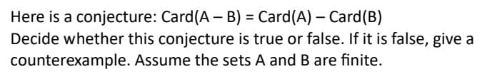 Here is a conjecture: Card (A - B) = Card(A) - Card (B)
Decide whether this conjecture is true or false. If it is false, give a
counterexample. Assume the sets A and B are finite.