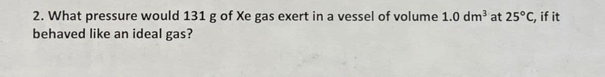 2. What pressure would 131 g of Xe gas exert in a vessel of volume 1.0 dm³ at 25°C, if it
behaved like an ideal gas?