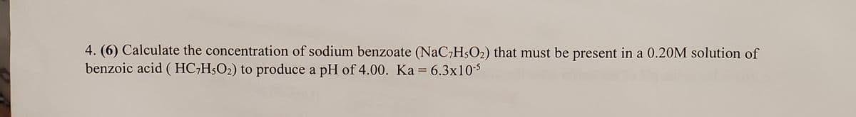 4. (6) Calculate the concentration of sodium benzoate (NaC7H5O2) that must be present in a 0.20M solution of
benzoic acid ( HC;H5O2) to produce a pH of 4.00. Ka = 6.3x10-5
