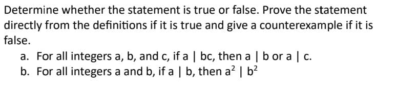 Determine whether the statement is true or false. Prove the statement
directly from the definitions if it is true and give a counterexample if it is
false.
a. For all integers a, b, and c, if a | bc, then a | b or a | c.
b. For all integers a and b, if a | b, then a² | b²