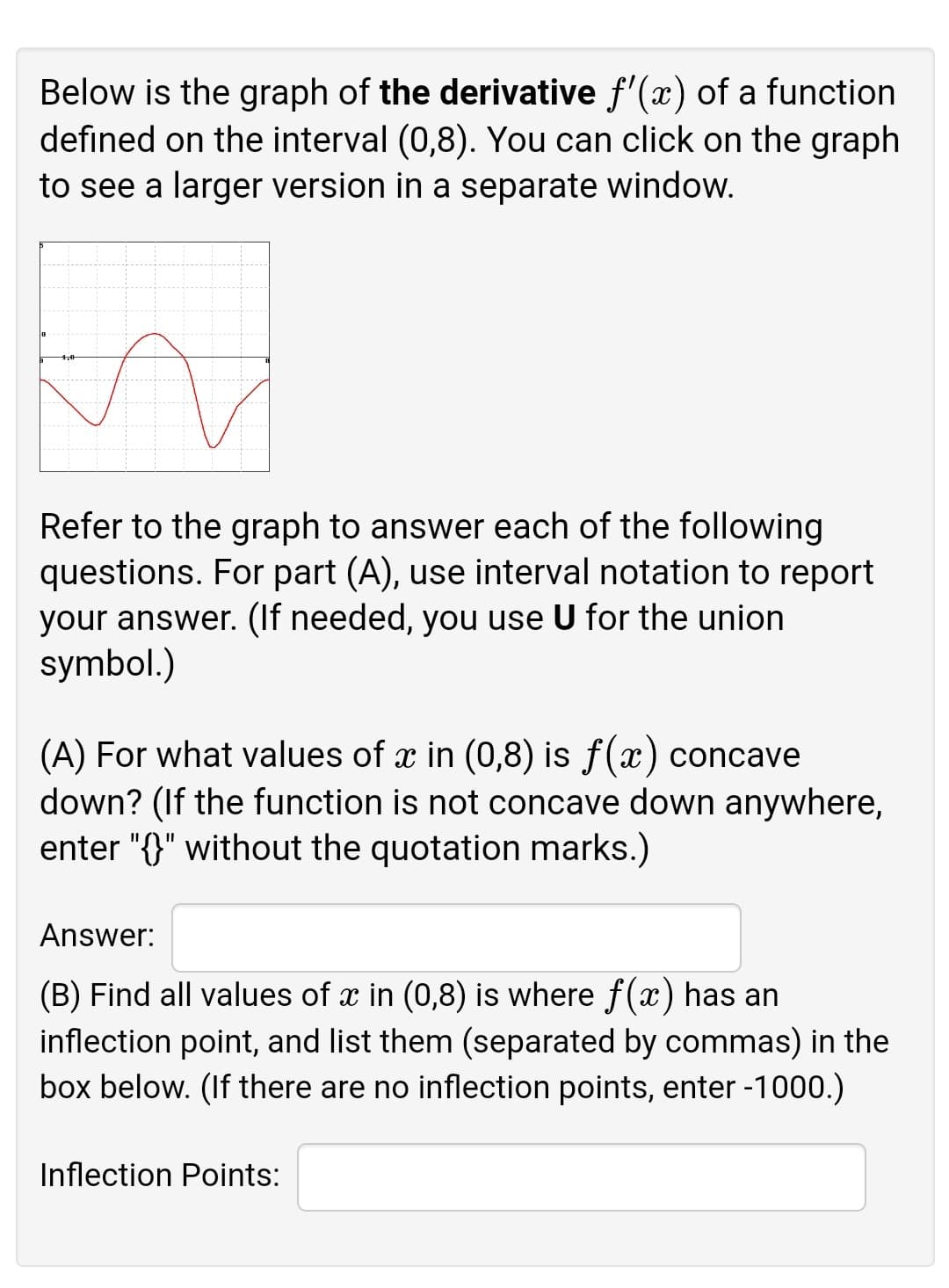 Below is the graph of the derivative f'(x) of a function
defined on the interval (0,8). You can click on the graph
to see a larger version in a separate window.
Refer to the graph to answer each of the following
questions. For part (A), use interval notation to report
your answer. (If needed, you use U for the union
symbol.)
(A) For what values of x in (0,8) is ƒ(x) concave
down? (If the function is not concave down anywhere,
enter "{}" without the quotation marks.)
Answer:
(B) Find all values of x in (0,8) is where f(x) has an
inflection point, and list them (separated by commas) in the
box below. (If there are no inflection points, enter -1000.)
Inflection Points:
