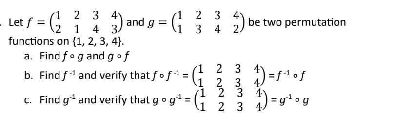 1 2 3
ƒ = ( 2²2 ² ³ 3) and
1 4
functions on {1, 2, 3, 4).
- Let f =
and g =
1
1
2 3 4
4 2.
3
a. Find fog and g of
b. Find f-¹ and verify that fo f¹ = (₁
1
1 2 3 4
1
c. Find gʻ¹ and verify that g 0 g¹ = (₁
be two permutation
2
4) =f¹ of
3 4
2
3
2 3 4 ) =g¹ og