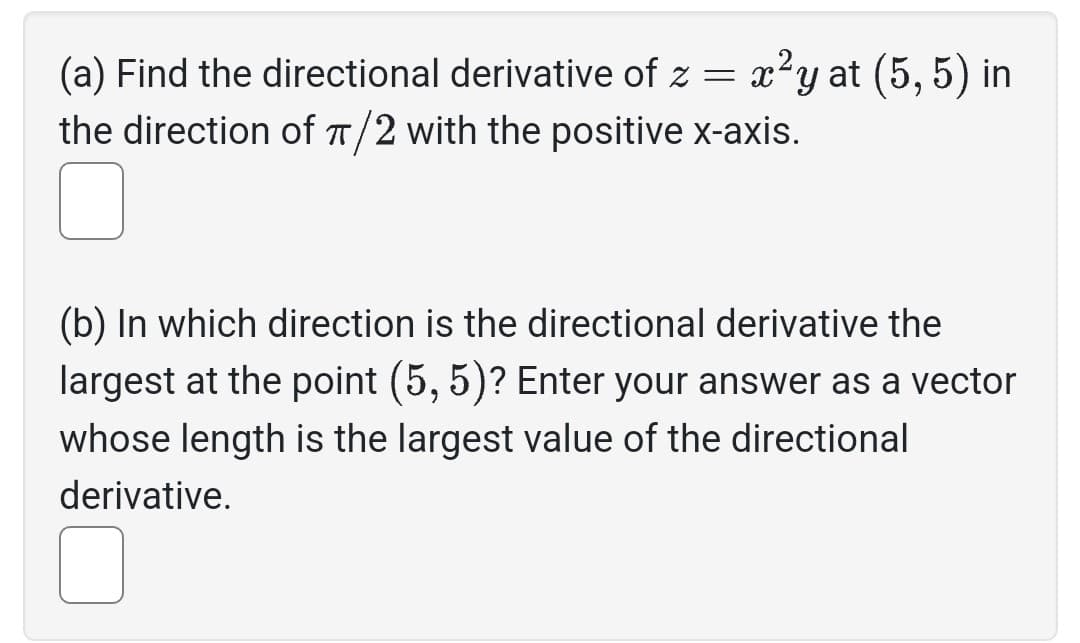 (a) Find the directional derivative of z = x²y at (5,5) in
the direction of π/2 with the positive x-axis.
(b) In which direction is the directional derivative the
largest at the point (5, 5)? Enter your answer as a vector
whose length is the largest value of the directional
derivative.