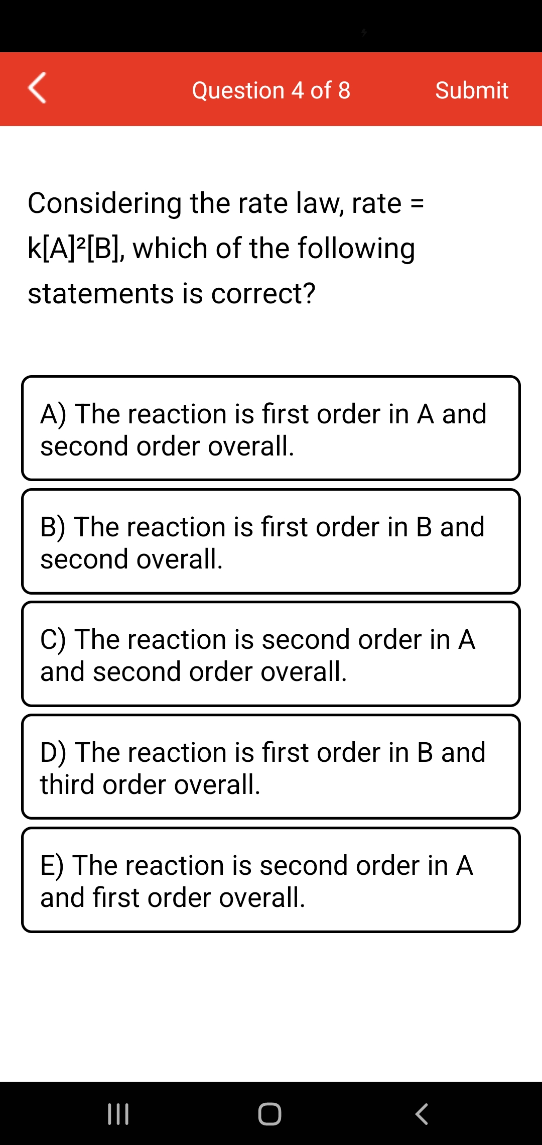 Question 4 of 8
Submit
Considering the rate law, rate =
k[A]²[B], which of the following
statements is correct?
A) The reaction is first order in A and
second order overall.
B) The reaction is first order in B and
second overall.
C) The reaction is second order in A
and second order overall.
D) The reaction is first order in B and
third order overall.
E) The reaction is second order in A
and fırst order overall.
