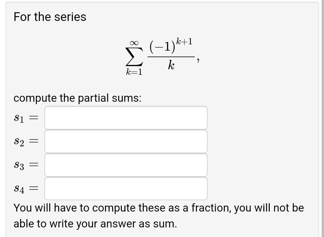 For the series
(-1)*+1
k
k=1
compute the partial sums:
S1
S2 =
S3 =
S4
You will have to compute these as a fraction, you will not be
able to write your answer as sum.
