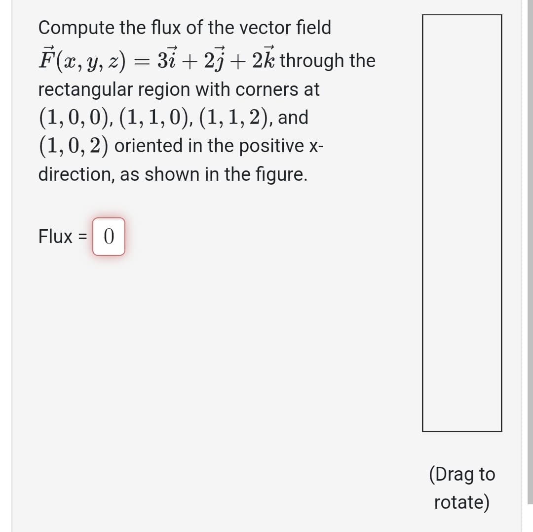 Compute the flux of the vector field
F(x, y, z) = 3ỉ + 23 + 2k through the
rectangular region with corners at
(1, 0, 0), (1, 1, 0), (1, 1, 2), and
(1, 0, 2) oriented in the positive x-
direction, as shown in the figure.
Flux =
0
(Drag to
rotate)