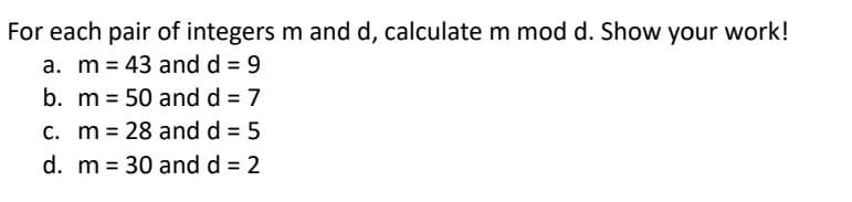 For each pair of integers m and d, calculate m mod d. Show your work!
a. m 43 and d = 9
b. m = 50 and d = 7
c. m 28 and d = 5
=
d. m = 30 and d = 2