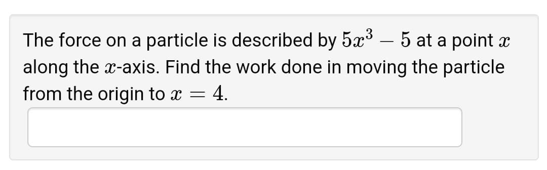 The force on a particle is described by 5x° – 5 at a point x
along the x-axis. Find the work done in moving the particle
from the origin to x = 4.
-
