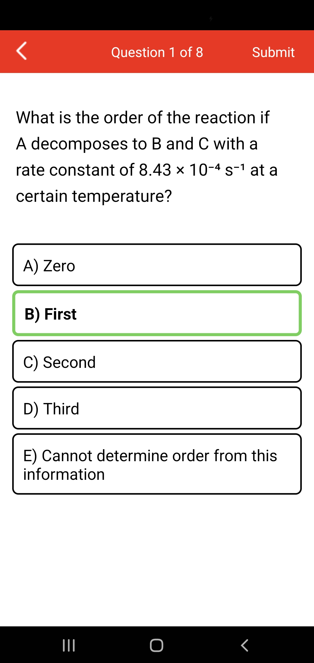 Question 1 of 8
Submit
What is the order of the reaction if
A decomposes to B and C with a
rate constant of 8.43 x 10-4 s-1 at a
certain temperature?
A) Zero
B) First
C) Second
D) Third
E) Cannot determine order from this
information
