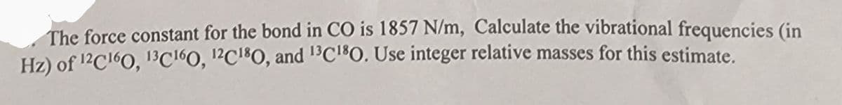 The force constant for the bond in CO is 1857 N/m, Calculate the vibrational frequencies (in
Hz) of 12C160, 13C160, 12C180, and 13C180. Use integer relative masses for this estimate.