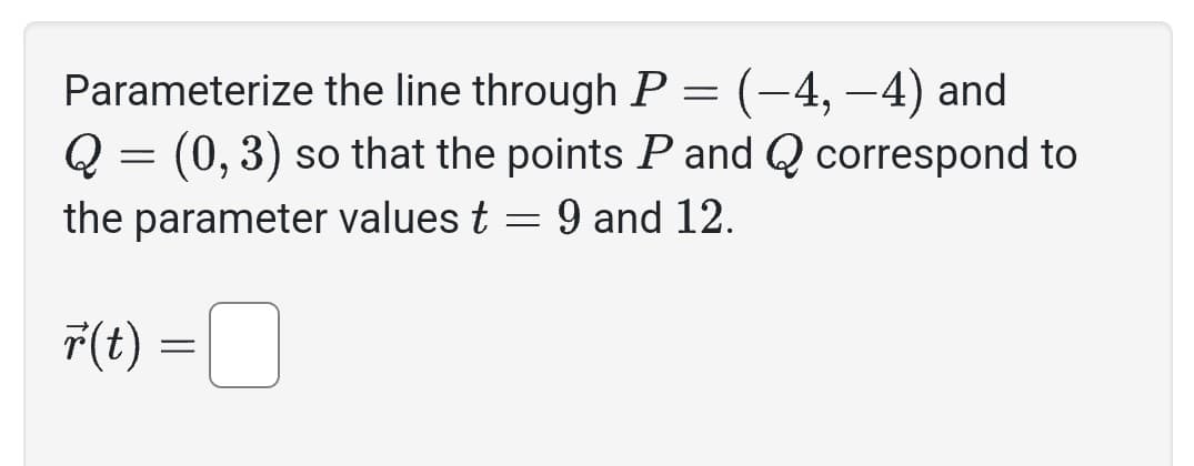 Parameterize the line through P = (–4, −4) and
Q = (0, 3) so that the points P and Q correspond to
the parameter values t = 9 and 12.
r(t) =