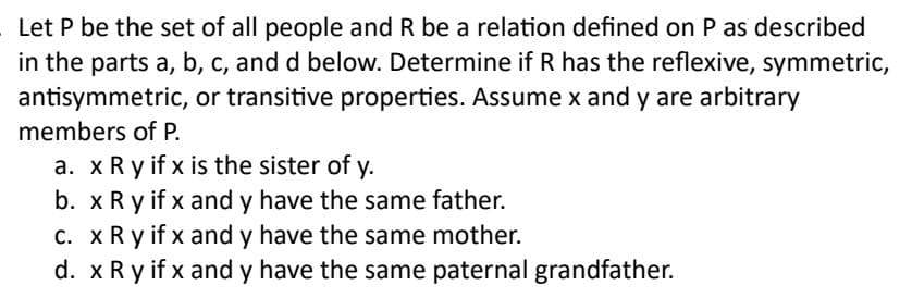 Let P be the set of all people and R be a relation defined on P as described
in the parts a, b, c, and d below. Determine if R has the reflexive, symmetric,
antisymmetric, or transitive properties. Assume x and y are arbitrary
members of P.
a. x Ry if x is the sister of y.
b. x Ry if x and y have the same father.
c. x Ry if x and y have the same mother.
d. x R y if x and y have the same paternal grandfather.