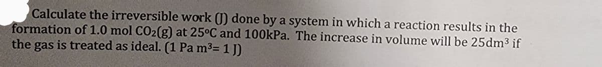 Calculate the irreversible work (J) done by a system in which a reaction results in the
formation of 1.0 mol CO2(g) at 25°C and 100kPa. The increase in volume will be 25dm³ if
the gas is treated as ideal. (1 Pa m³= 1J)