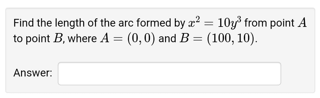 Find the length of the arc formed by x? = 10y from point A
to point B, where A = (0,0) and B = (100, 10).
Answer:
