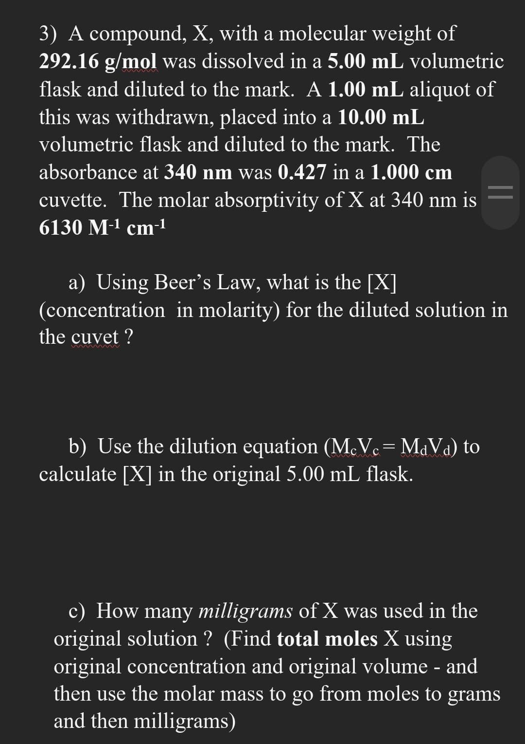 3) A compound, X, with a molecular weight of
292.16 g/mol was dissolved in a 5.00 mL volumetric
flask and diluted to the mark. A 1.00 mL aliquot of
this was withdrawn, placed into a 10.00 mL
volumetric flask and diluted to the mark. The
absorbance at 340 nm was 0.427 in a 1.000 cm
cuvette. The molar absorptivity of X at 340 nm is
6130 M-¹ cm-¹
a) Using Beer's Law, what is the [X]
(concentration in molarity) for the diluted solution in
the cuvet ?
mmmmm
b) Use the dilution equation (McVc = MdVa) to
calculate [X] in the original 5.00 mL flask.
c) How many milligrams of X was used in the
original solution ? (Find total moles X using
original concentration and original volume - and
then use the molar mass to go from moles to grams
and then milligrams)