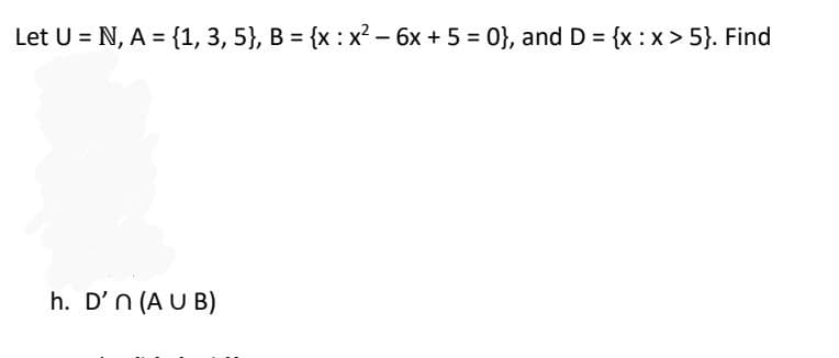 Let U = N, A = {1, 3, 5}, B = {x : x² - 6x + 5 = 0}, and D = {x:x>5}. Find
h. D'n (AUB)