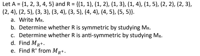 Let A = {1, 2, 3, 4, 5} and R = {(1, 1), (1, 2), (1, 3), (1, 4), (1, 5), (2, 2), (2, 3),
(2, 4), (2, 5), (3, 3), (3, 4), (3, 5), (4, 4), (4, 5), (5, 5)}.
a. Write MR.
b. Determine whether R is symmetric by studying Mr.
c. Determine whether R is anti-symmetric by studying MR.
d. Find MR+.
e. Find Rt from MR+.