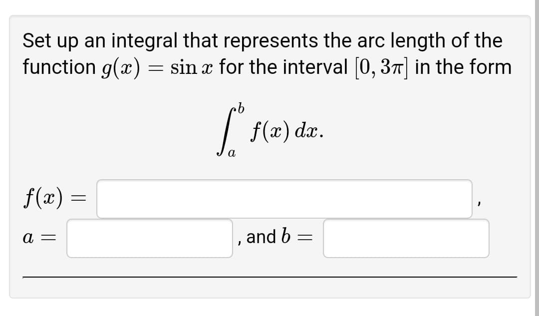 Set up an integral that represents the arc length of the
function g(x) = sin x for the interval [0, 37] in the form
| f(x) dx.
a
f(x) =
а —
and b
